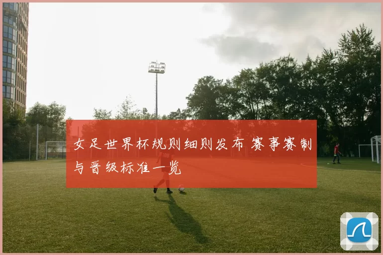 女足世界杯规则细则发布 赛事赛制与晋级标准一览