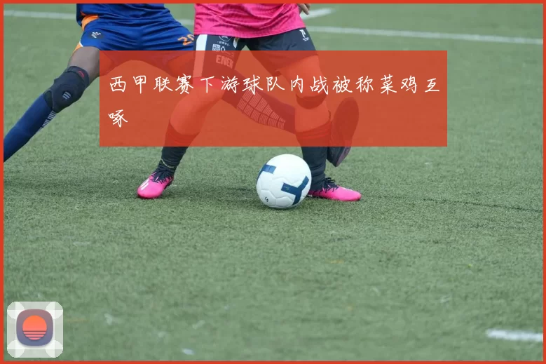 西甲联赛下游球队内战被称菜鸡互啄