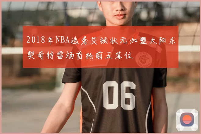 2018年NBA选秀艾顿状元加盟太阳东契奇特雷杨首轮前五落位