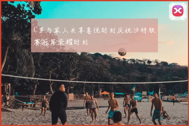 C罗与家人共享喜悦时刻庆祝沙特联赛冠军荣耀时刻
