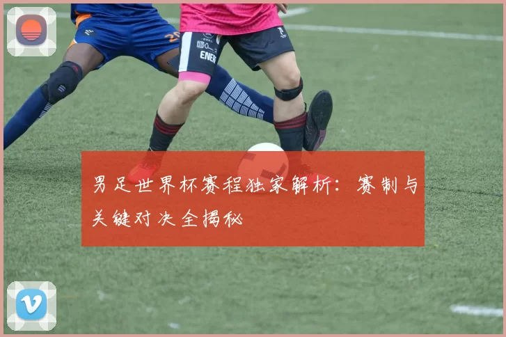 男足世界杯赛程独家解析：赛制与关键对决全揭秘