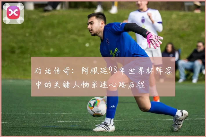 对话传奇:阿根廷98年世界杯阵容中的关键人物亲述心路历程