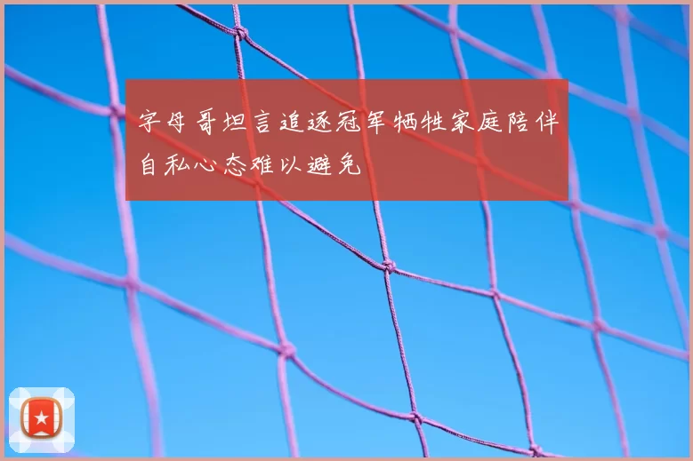 字母哥坦言追逐冠军牺牲家庭陪伴自私心态难以避免