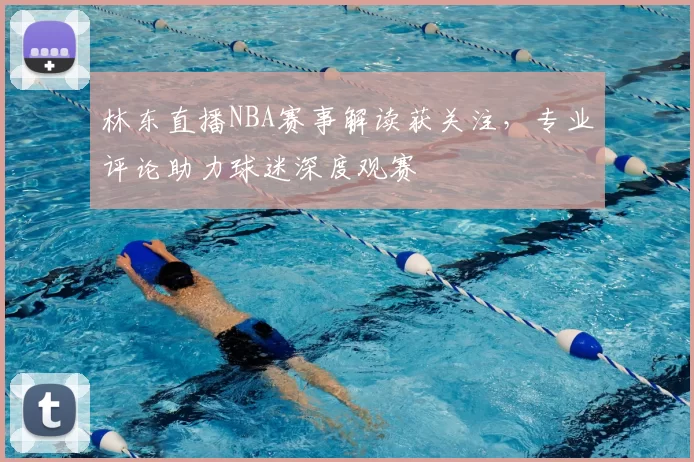 林东直播NBA赛事解读获关注，专业评论助力球迷深度观赛