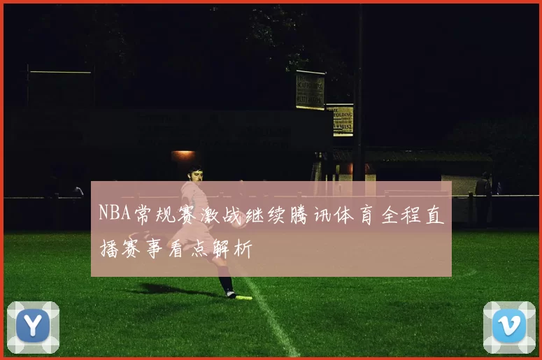 NBA常规赛激战继续腾讯体育全程直播赛事看点解析