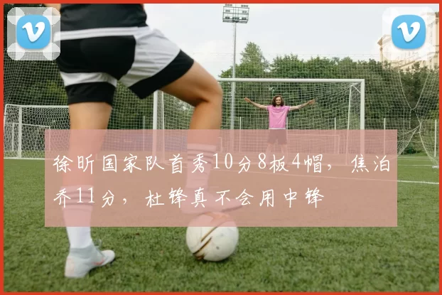 徐昕国家队首秀10分8板4帽，焦泊乔11分，杜锋真不会用中锋