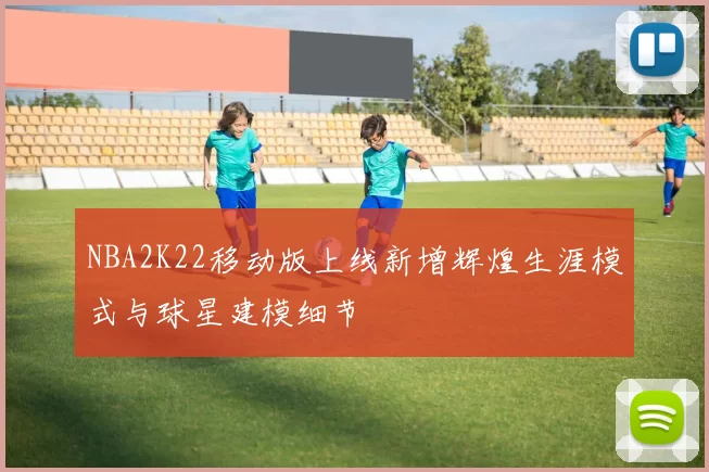 NBA2K22移动版上线新增辉煌生涯模式与球星建模细节