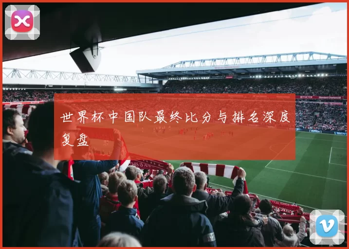 世界杯中国队最终比分与排名深度复盘