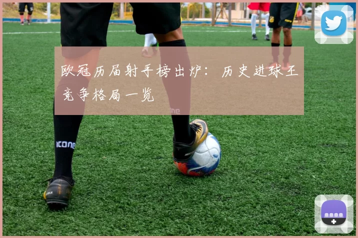 欧冠历届射手榜出炉:历史进球王竞争格局一览