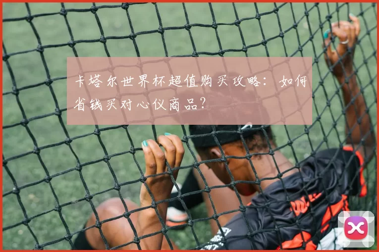 卡塔尔世界杯超值购买攻略：如何省钱买对心仪商品？