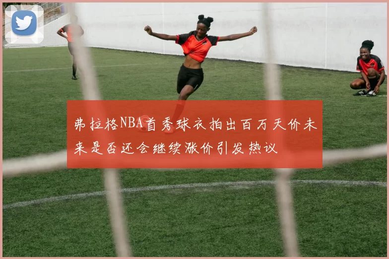 弗拉格NBA首秀球衣拍出百万天价未来是否还会继续涨价引发热议