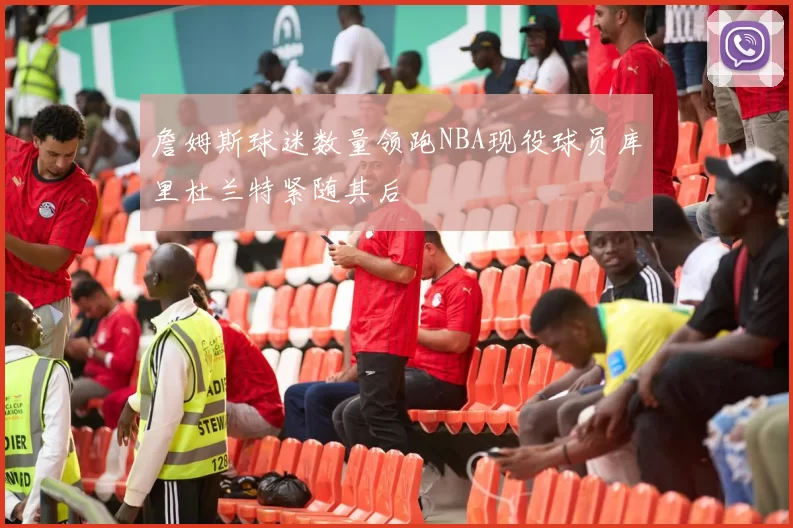 詹姆斯球迷数量领跑NBA现役球员库里杜兰特紧随其后