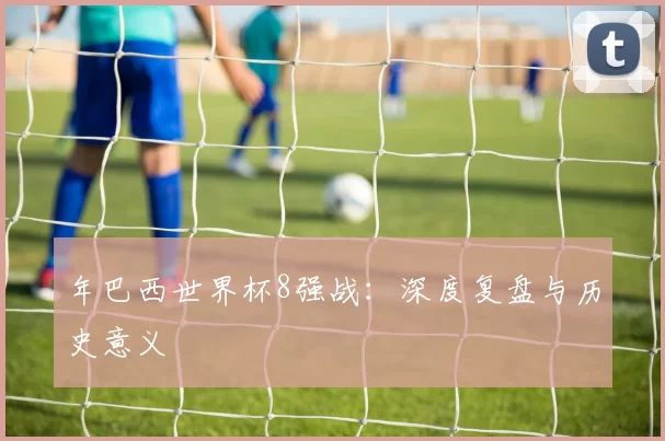 年巴西世界杯8强战:深度复盘与历史意义