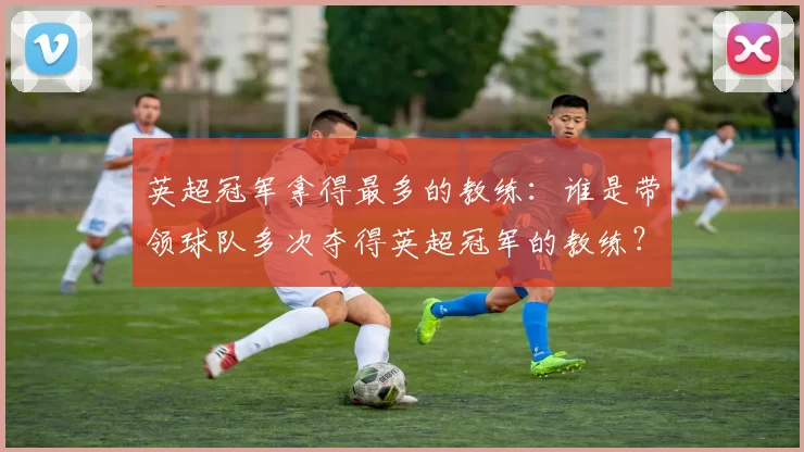 英超冠军拿得最多的教练:谁是带领球队多次夺得英超冠军的教练?