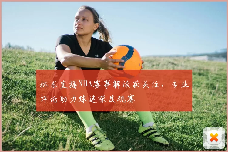 林东直播NBA赛事解读获关注,专业评论助力球迷深度观赛