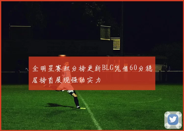 全明星赛积分榜更新BLG凭借60分稳居榜首展现强劲实力