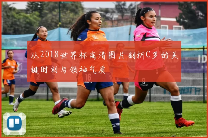 从2018世界杯高清图片剖析C罗的关键时刻与领袖气质