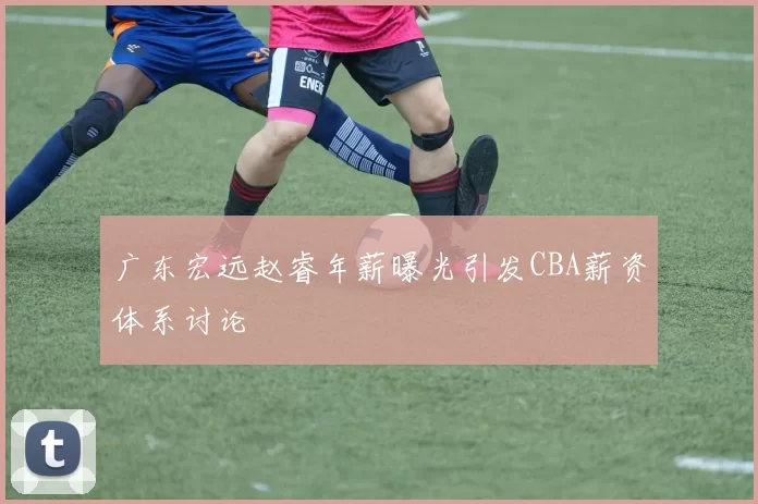 广东宏远赵睿年薪曝光引发CBA薪资体系讨论