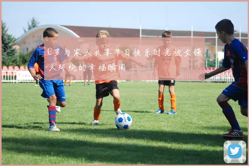 C罗与家人共享节日快乐时光被女强人环绕的幸福瞬间