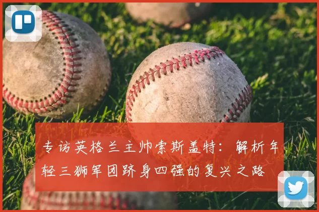 专访英格兰主帅索斯盖特:解析年轻三狮军团跻身四强的复兴之路
