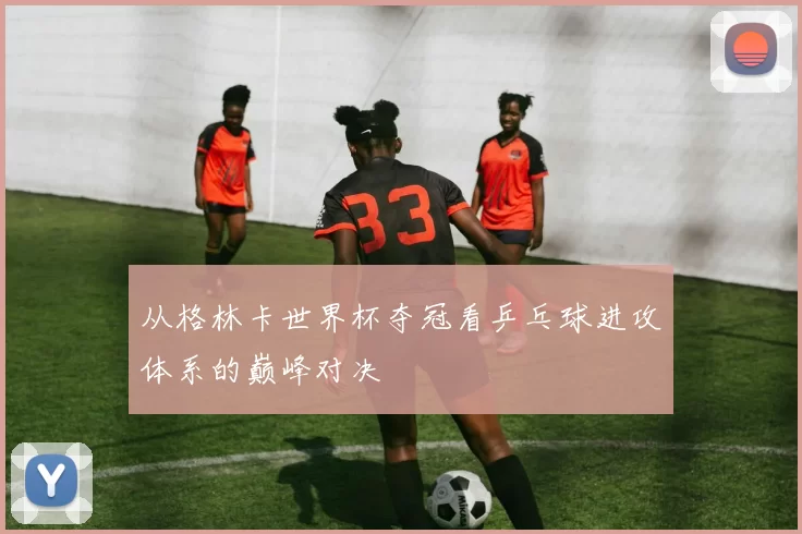 从格林卡世界杯夺冠看乒乓球进攻体系的巅峰对决