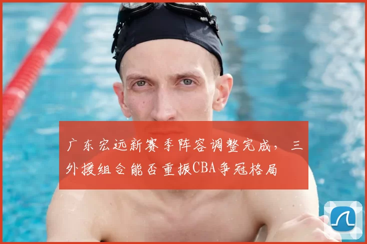 广东宏远新赛季阵容调整完成，三外援组合能否重振CBA争冠格局