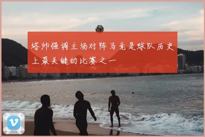 塔帅强调主场对阵马竞是球队历史上最关键的比赛之一