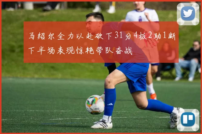 马绍尔全力以赴砍下31分4板2助1断下半场表现惊艳带队奋战