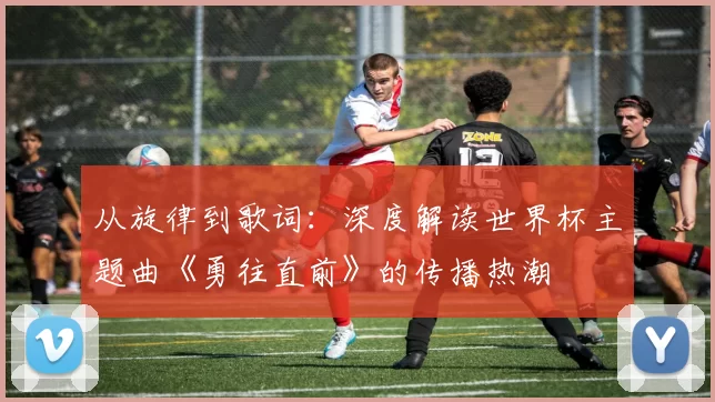 从旋律到歌词:深度解读世界杯主题曲《勇往直前》的传播热潮