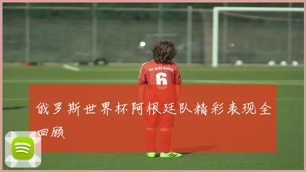 俄罗斯世界杯阿根廷队精彩表现全回顾